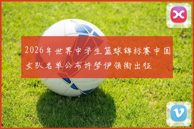2026年世界中学生篮球锦标赛中国女队名单公布许梦伊领衔出征