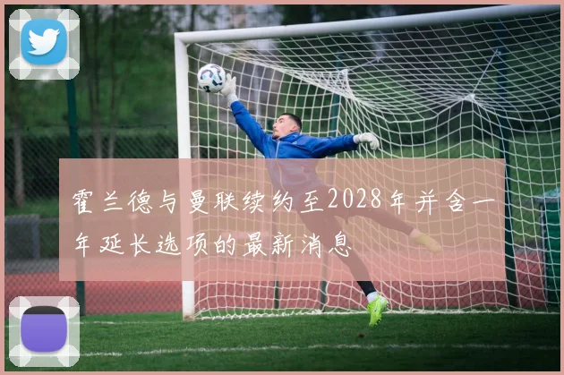 霍兰德与曼联续约至2028年并含一年延长选项的最新消息