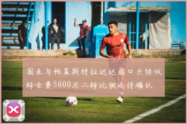 国米与帕莱斯特拉达达成口头协议转会费5000万二转比例尚待确认