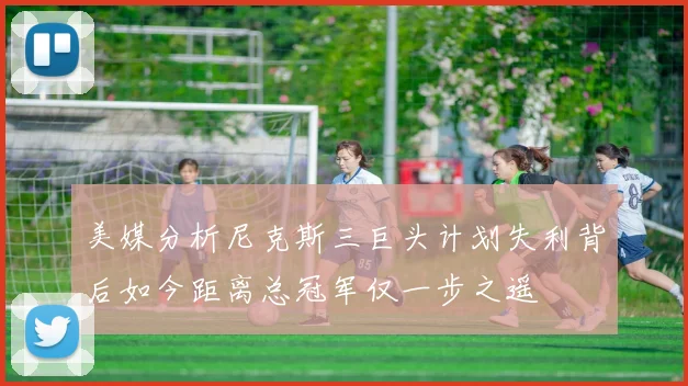 美媒分析尼克斯三巨头计划失利背后如今距离总冠军仅一步之遥