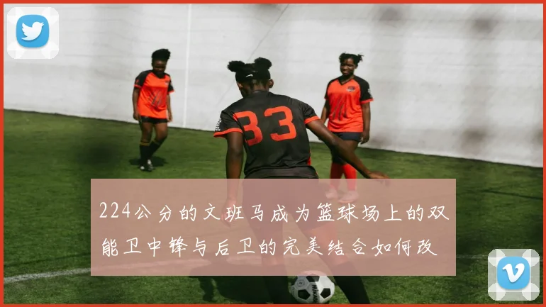 224公分的文班马成为篮球场上的双能卫中锋与后卫的完美结合如何改变比赛格局