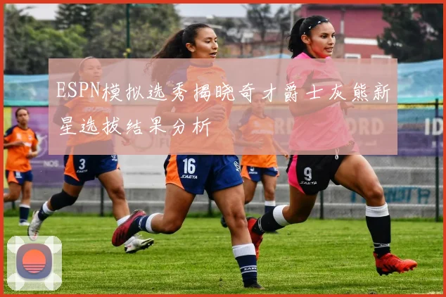 ESPN模拟选秀揭晓奇才爵士灰熊新星选拔结果分析