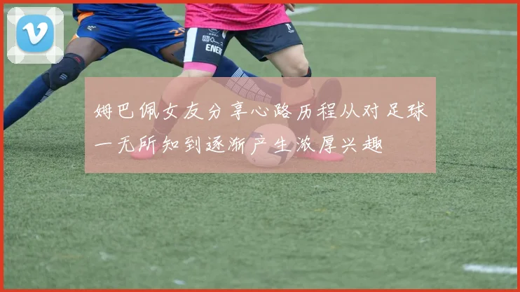 姆巴佩女友分享心路历程从对足球一无所知到逐渐产生浓厚兴趣