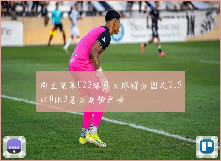 民主刚果U23球员头球得分国足U19以0比3落后局势严峻