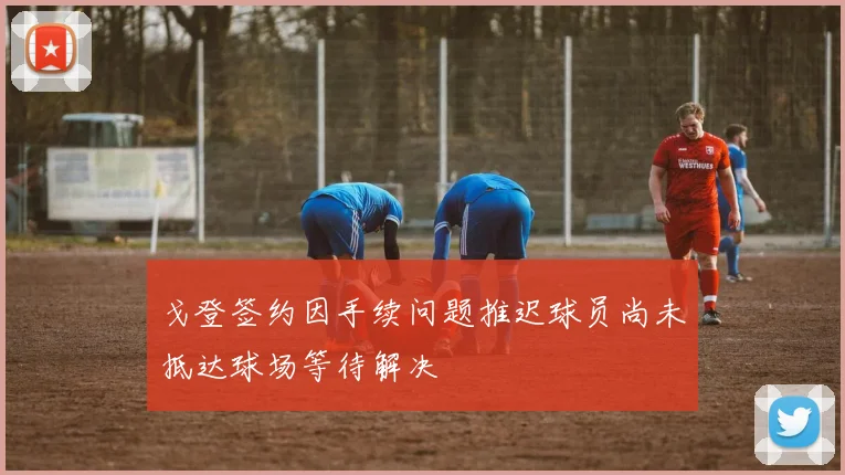 戈登签约因手续问题推迟球员尚未抵达球场等待解决