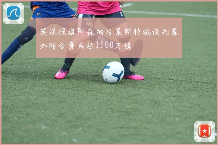 英媒报道阿森纳与莱斯特城谈判蒙加转会费或达1500万镑