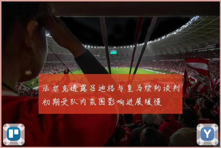 法尔克透露吕迪格与皇马续约谈判初期受队内氛围影响进展缓慢